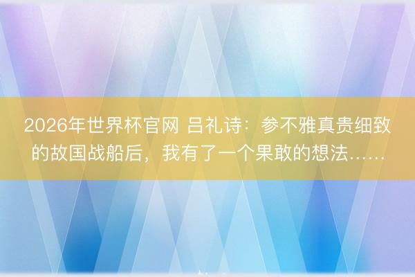 2026年世界杯官网 吕礼诗：参不雅真贵细致的故国战船后，我有了一个果敢的想法……