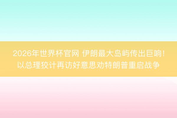 2026年世界杯官网 伊朗最大岛屿传出巨响！以总理狡计再访好意思劝特朗普重启战争