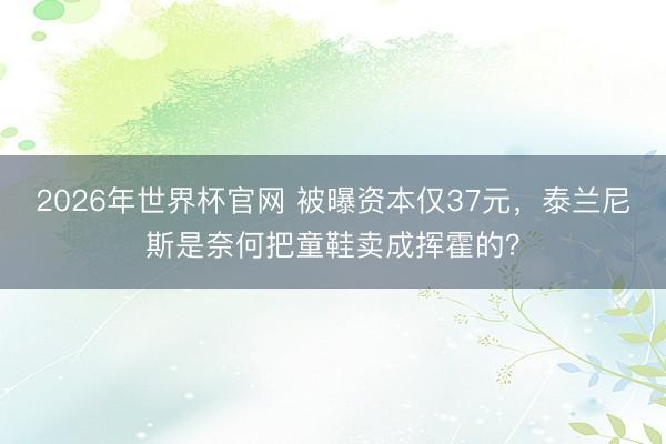 2026年世界杯官网 被曝资本仅37元,泰兰尼斯是奈何把童鞋卖成挥霍的?
