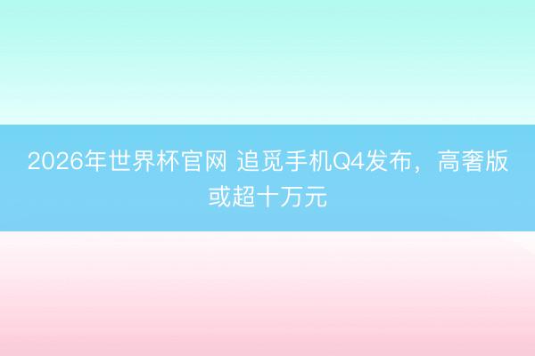 2026年世界杯官网 追觅手机Q4发布，高奢版或超十万元