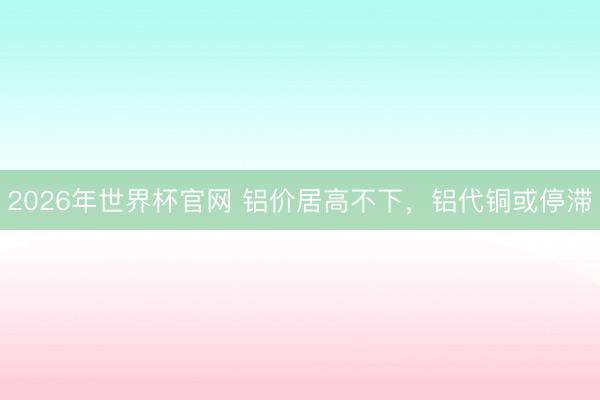 2026年世界杯官网 铝价居高不下，铝代铜或停滞