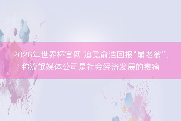 2026年世界杯官网 追觅俞浩回报“崩老翁”，称流氓媒体公司是社会经济发展的毒瘤