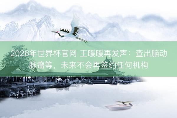 2026年世界杯官网 王暖暖再发声：查出脑动脉瘤等，未来不会再签约任何机构