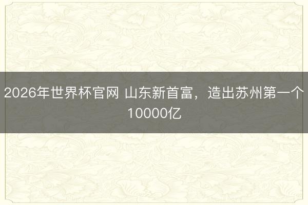 2026年世界杯官网 山东新首富，造出苏州第一个10000亿