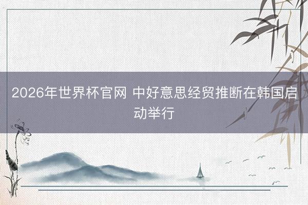 2026年世界杯官网 中好意思经贸推断在韩国启动举行