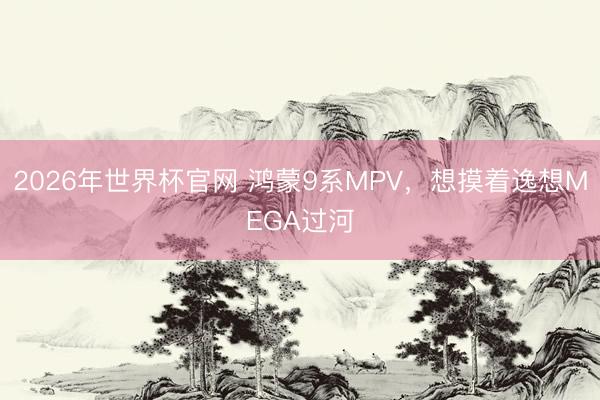 2026年世界杯官网 鸿蒙9系MPV，想摸着逸想MEGA过河