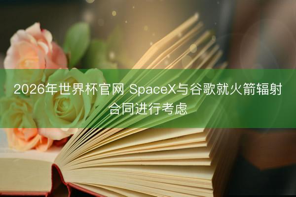 2026年世界杯官网 SpaceX与谷歌就火箭辐射合同进行考虑