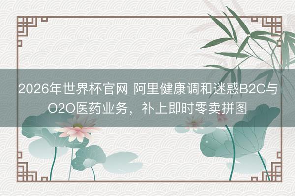 2026年世界杯官网 阿里健康调和迷惑B2C与O2O医药业务，补上即时零卖拼图