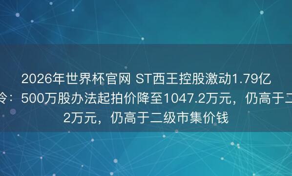 2026年世界杯官网 ST西王控股激动1.79亿股二拍再遇冷：500万股办法起拍价降至1047.2万元，仍高于二级市集价钱