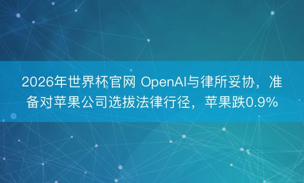 2026年世界杯官网 OpenAI与律所妥协,准备对苹果公司选拔法律行径,苹果跌0.9%