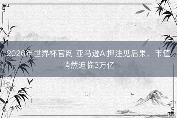 2026年世界杯官网 亚马逊AI押注见后果，市值悄然迫临3万亿