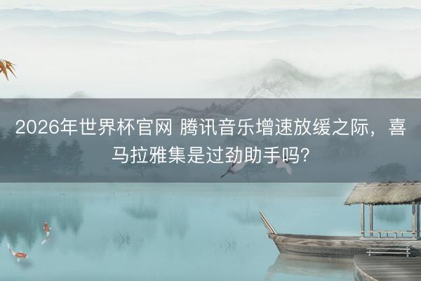 2026年世界杯官网 腾讯音乐增速放缓之际，喜马拉雅集是过劲助手吗？