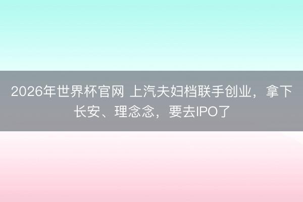 2026年世界杯官网 上汽夫妇档联手创业，拿下长安、理念念，要去IPO了