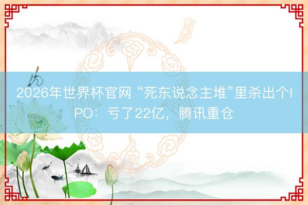 2026年世界杯官网 “死东说念主堆”里杀出个IPO:亏了22亿,腾讯重仓