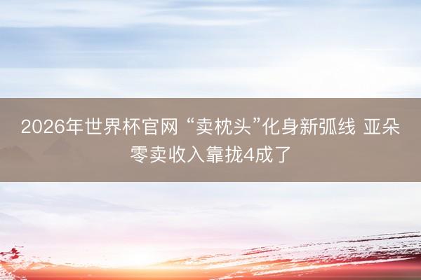 2026年世界杯官网 “卖枕头”化身新弧线 亚朵零卖收入靠拢4成了