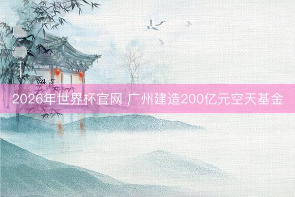 2026年世界杯官网 广州建造200亿元空天基金