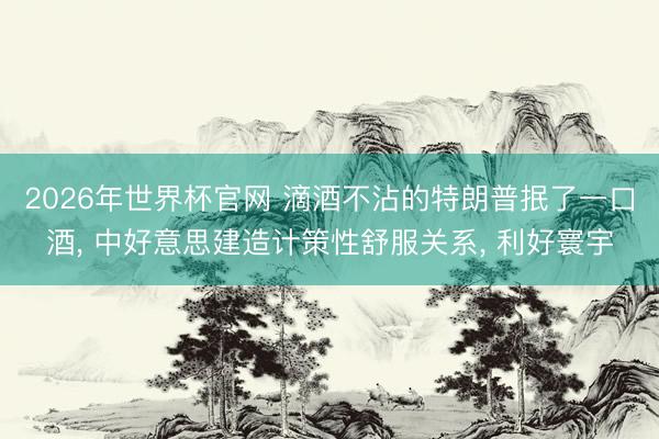 2026年世界杯官网 滴酒不沾的特朗普抿了一口酒， 中好意思建造计策性舒服关系， 利好寰宇