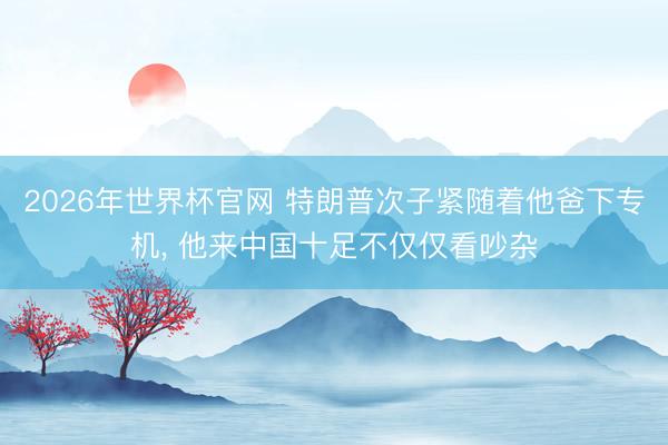 2026年世界杯官网 特朗普次子紧随着他爸下专机， 他来中国十足不仅仅看吵杂