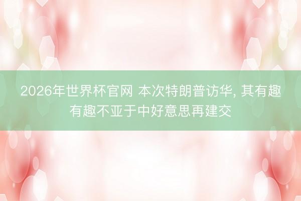 2026年世界杯官网 本次特朗普访华, 其有趣有趣不亚于中好意思再建交