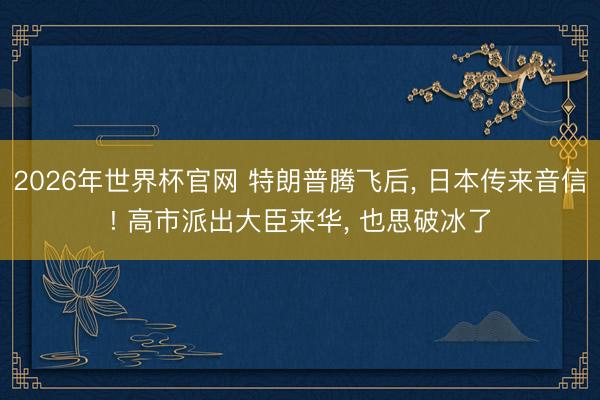 2026年世界杯官网 特朗普腾飞后, 日本传来音信! 高市派出大臣来华, 也思破冰了