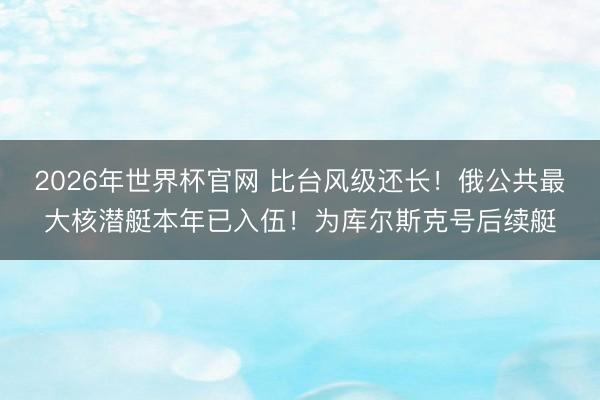 2026年世界杯官网 比台风级还长！俄公共最大核潜艇本年已入伍！为库尔斯克号后续艇