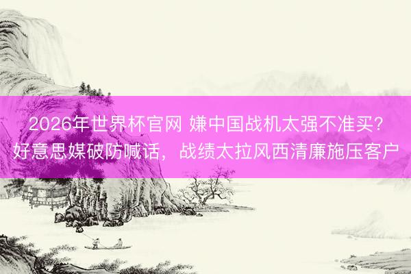 2026年世界杯官网 嫌中国战机太强不准买?好意思媒破防喊话,战绩太拉风西清廉施压客户