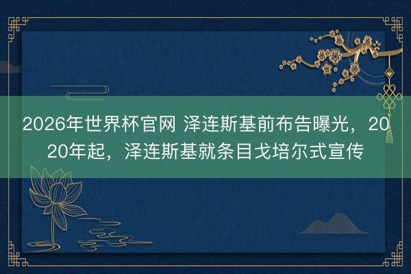 2026年世界杯官网 泽连斯基前布告曝光，2020年起，泽连斯基就条目戈培尔式宣传