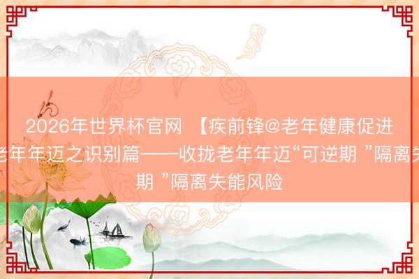 2026年世界杯官网 【疾前锋@老年健康促进当作】老年年迈之识别篇——收拢老年年迈“可逆期 ”隔离失能风险