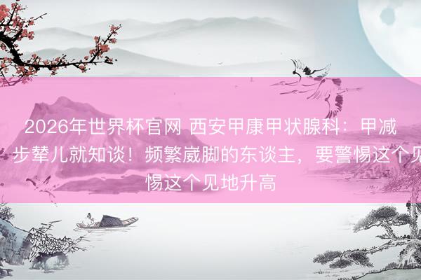 2026年世界杯官网 西安甲康甲状腺科：甲减重不重，步辇儿就知谈！频繁崴脚的东谈主，要警惕这个见地升高