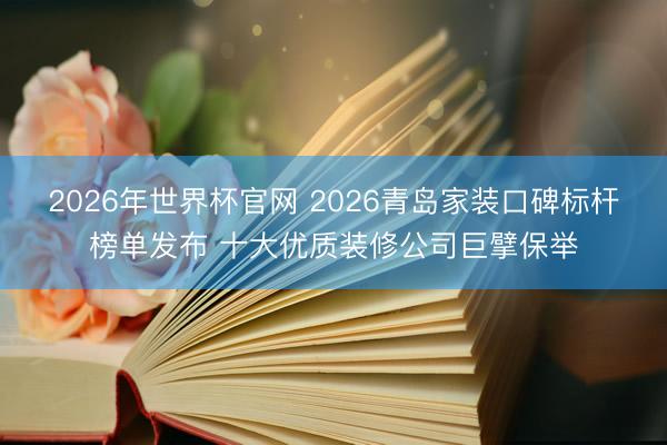 2026年世界杯官网 2026青岛家装口碑标杆榜单发布 十大优质装修公司巨擘保举