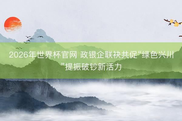 2026年世界杯官网 政银企联袂共促“绿色兴川”提振破钞新活力