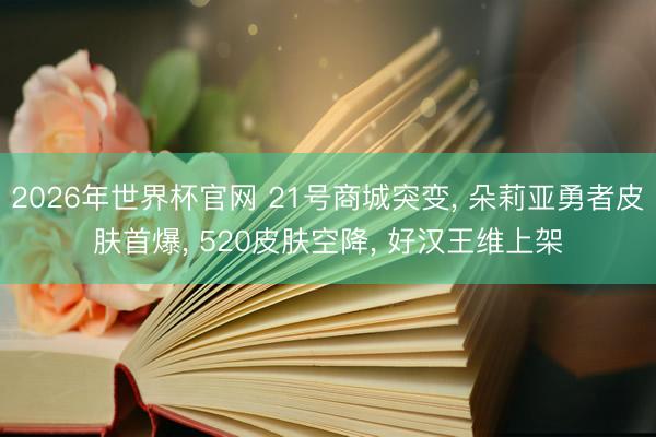2026年世界杯官网 21号商城突变， 朵莉亚勇者皮肤首爆， 520皮肤空降， 好汉王维上架