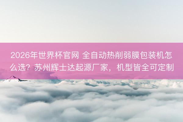 2026年世界杯官网 全自动热削弱膜包装机怎么选？苏州辉士达起源厂家，机型皆全可定制