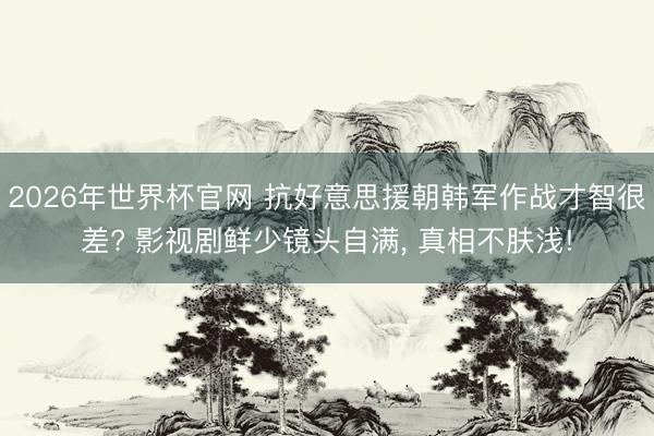 2026年世界杯官网 抗好意思援朝韩军作战才智很差? 影视剧鲜少镜头自满, 真相不肤浅!