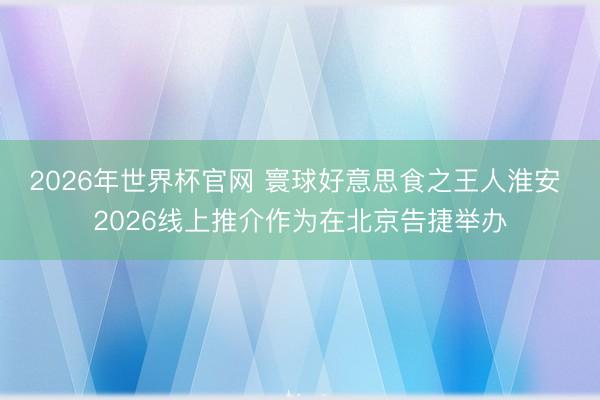 2026年世界杯官网 寰球好意思食之王人淮安 2026线上推介作为在北京告捷举办