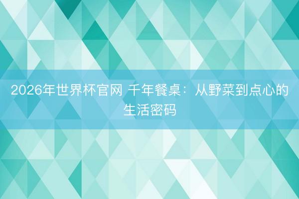 2026年世界杯官网 千年餐桌:从野菜到点心的生活密码