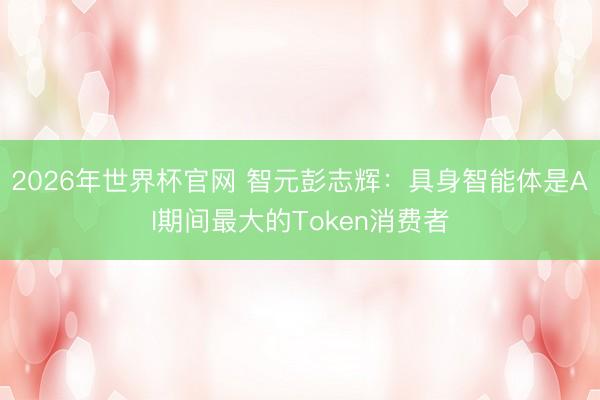 2026年世界杯官网 智元彭志辉：具身智能体是AI期间最大的Token消费者