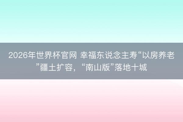 2026年世界杯官网 幸福东说念主寿“以房养老”疆土扩容，“南山版”落地十城