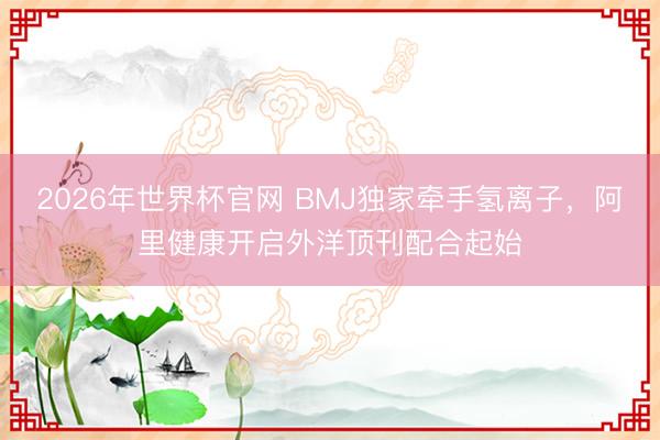2026年世界杯官网 BMJ独家牵手氢离子，阿里健康开启外洋顶刊配合起始