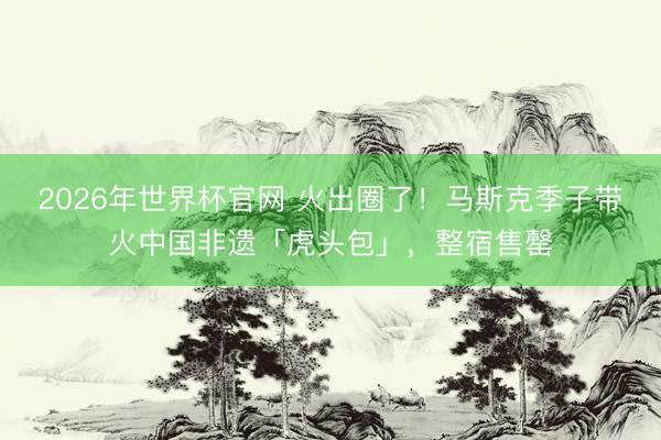 2026年世界杯官网 火出圈了!马斯克季子带火中国非遗「虎头包」,整宿售罄