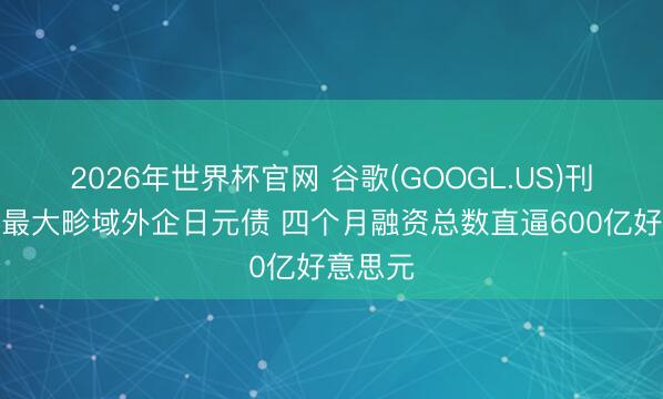 2026年世界杯官网 谷歌(GOOGL.US)刊行史上最大畛域外企日元债 四个月融资总数直逼600亿好意思元