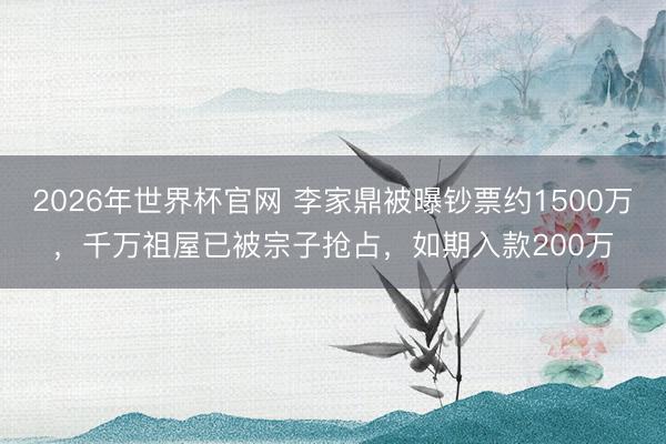2026年世界杯官网 李家鼎被曝钞票约1500万，千万祖屋已被宗子抢占，如期入款200万