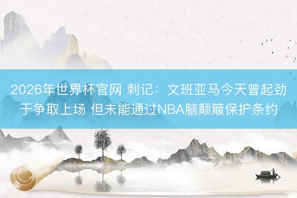 2026年世界杯官网 刺记：文班亚马今天曾起劲于争取上场 但未能通过NBA脑颠簸保护条约