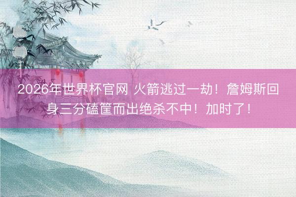 2026年世界杯官网 火箭逃过一劫！詹姆斯回身三分磕筐而出绝杀不中！加时了！
