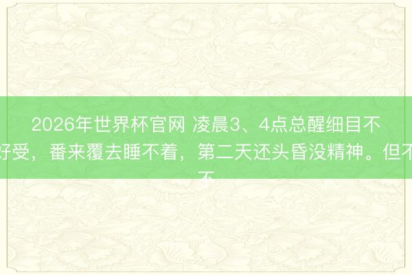 2026年世界杯官网 凌晨3、4点总醒细目不好受，番来覆去睡不着，第二天还头昏没精神。但不