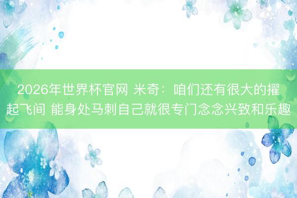 2026年世界杯官网 米奇：咱们还有很大的擢起飞间 能身处马刺自己就很专门念念兴致和乐趣