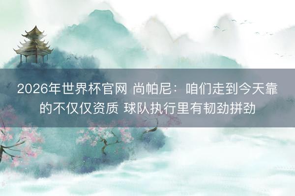 2026年世界杯官网 尚帕尼：咱们走到今天靠的不仅仅资质 球队执行里有韧劲拼劲