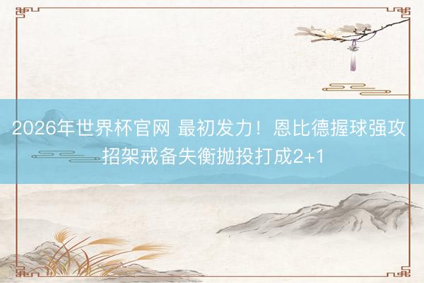 2026年世界杯官网 最初发力！恩比德握球强攻 招架戒备失衡抛投打成2+1