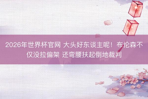 2026年世界杯官网 大头好东谈主呢！布伦森不仅没拉偏架 还弯腰扶起倒地裁判
