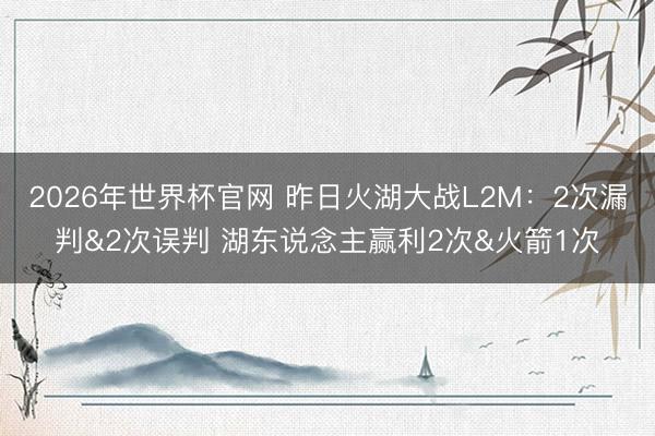2026年世界杯官网 昨日火湖大战L2M：2次漏判&2次误判 湖东说念主赢利2次&火箭1次
